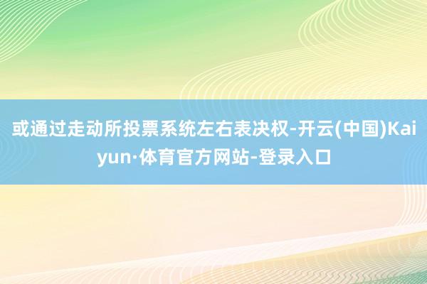 或通过走动所投票系统左右表决权-开云(中国)Kaiyun·体育官方网站-登录入口