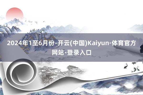 2024年1至6月份-开云(中国)Kaiyun·体育官方网站-登录入口