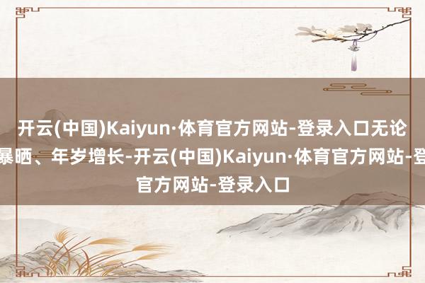 开云(中国)Kaiyun·体育官方网站-登录入口无论是阳光暴晒、年岁增长-开云(中国)Kaiyun·体育官方网站-登录入口