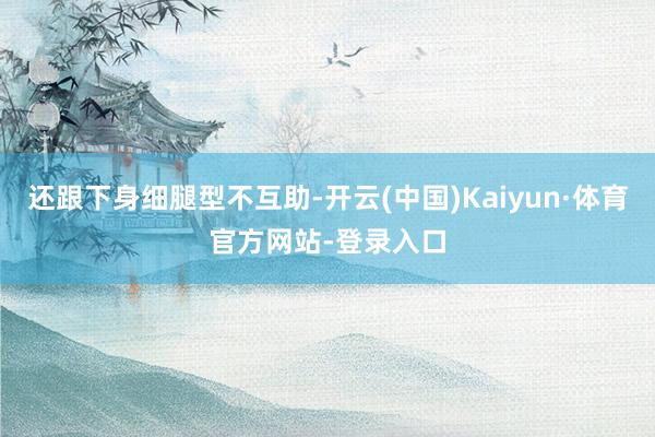 还跟下身细腿型不互助-开云(中国)Kaiyun·体育官方网站-登录入口