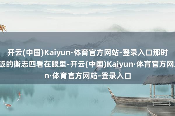 开云(中国)Kaiyun·体育官方网站-登录入口那时给军营作念饭的衡志四看在眼里-开云(中国)Kaiyun·体育官方网站-登录入口