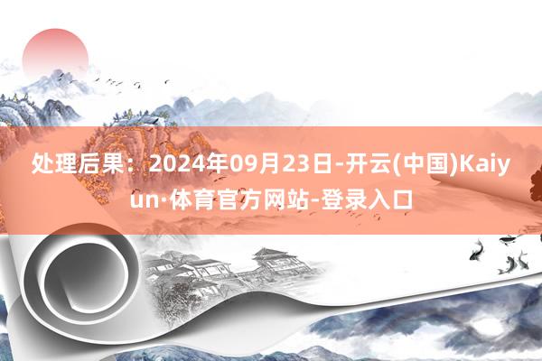 处理后果：2024年09月23日-开云(中国)Kaiyun·体育官方网站-登录入口