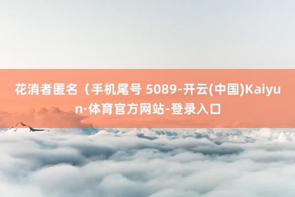 花消者匿名（手机尾号 5089-开云(中国)Kaiyun·体育官方网站-登录入口