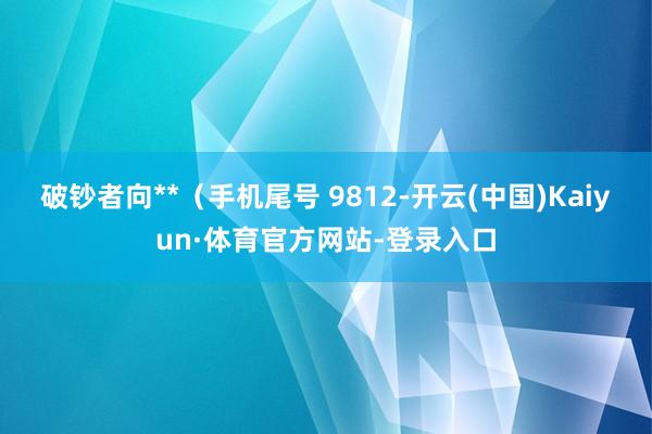 破钞者向**（手机尾号 9812-开云(中国)Kaiyun·体育官方网站-登录入口