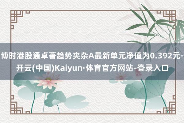 博时港股通卓著趋势夹杂A最新单元净值为0.392元-开云(中国)Kaiyun·体育官方网站-登录入口