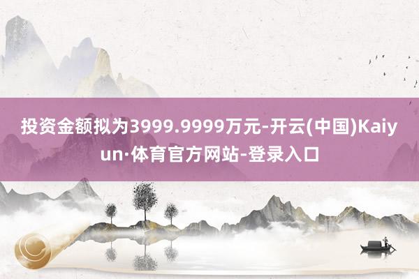 投资金额拟为3999.9999万元-开云(中国)Kaiyun·体育官方网站-登录入口