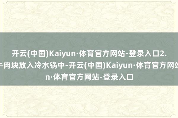 开云(中国)Kaiyun·体育官方网站-登录入口2. 焯水：将牛肉块放入冷水锅中-开云(中国)Kaiyun·体育官方网站-登录入口