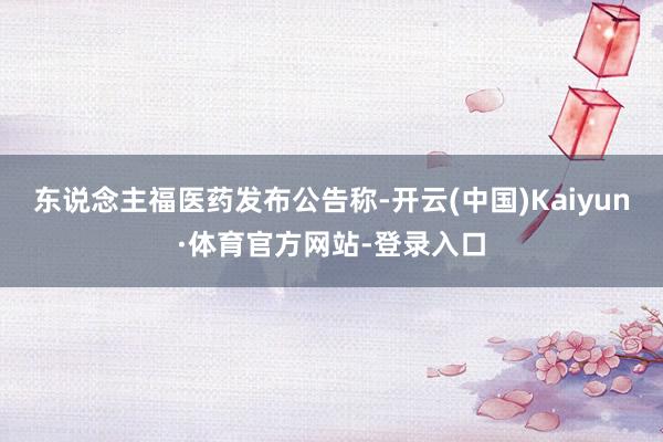 东说念主福医药发布公告称-开云(中国)Kaiyun·体育官方网站-登录入口