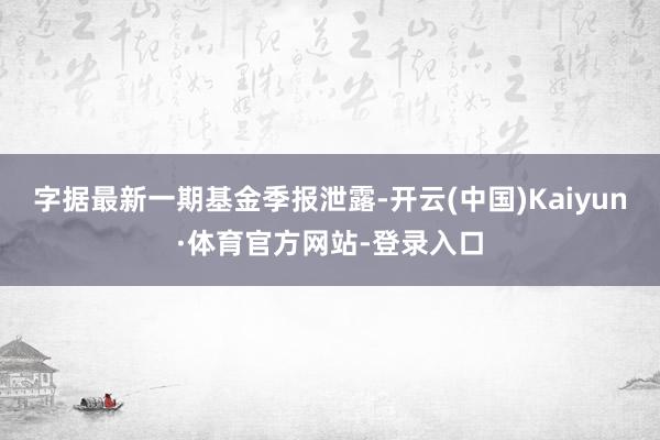 字据最新一期基金季报泄露-开云(中国)Kaiyun·体育官方网站-登录入口