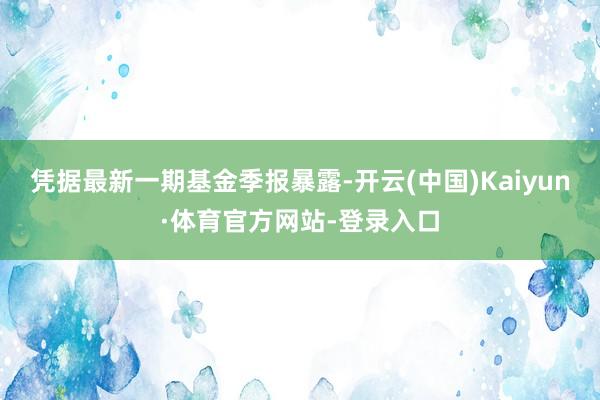 凭据最新一期基金季报暴露-开云(中国)Kaiyun·体育官方网站-登录入口