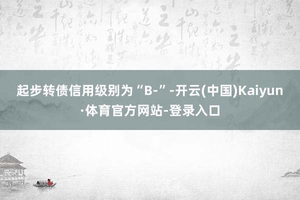 起步转债信用级别为“B-”-开云(中国)Kaiyun·体育官方网站-登录入口