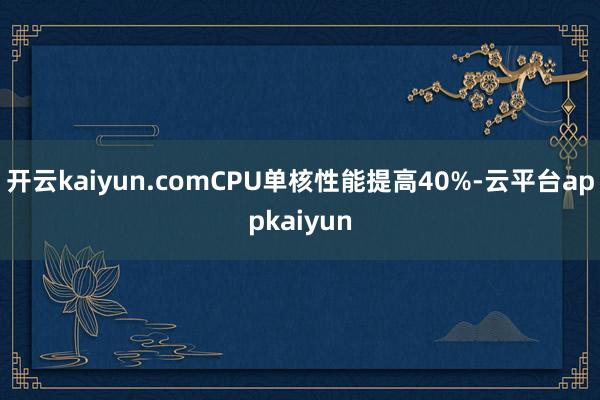 开云kaiyun.comCPU单核性能提高40%-云平台appkaiyun