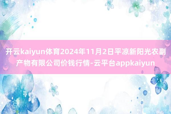 开云kaiyun体育2024年11月2日平凉新阳光农副产物有限公司价钱行情-云平台appkaiyun