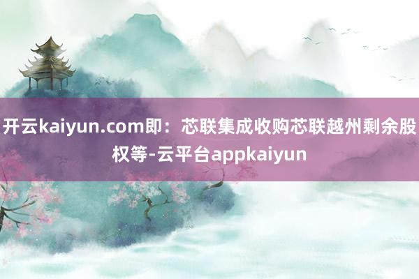 开云kaiyun.com即：芯联集成收购芯联越州剩余股权等-云平台appkaiyun