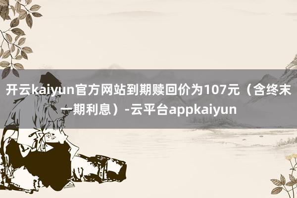 开云kaiyun官方网站到期赎回价为107元（含终末一期利息）-云平台appkaiyun