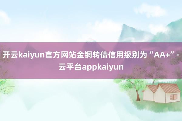 开云kaiyun官方网站金铜转债信用级别为“AA+”-云平台appkaiyun