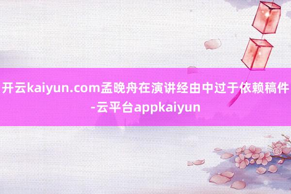 开云kaiyun.com孟晚舟在演讲经由中过于依赖稿件-云平台appkaiyun