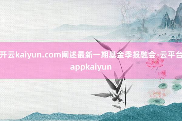 开云kaiyun.com阐述最新一期基金季报融会-云平台appkaiyun