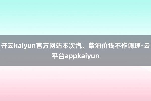 开云kaiyun官方网站本次汽、柴油价钱不作调理-云平台appkaiyun