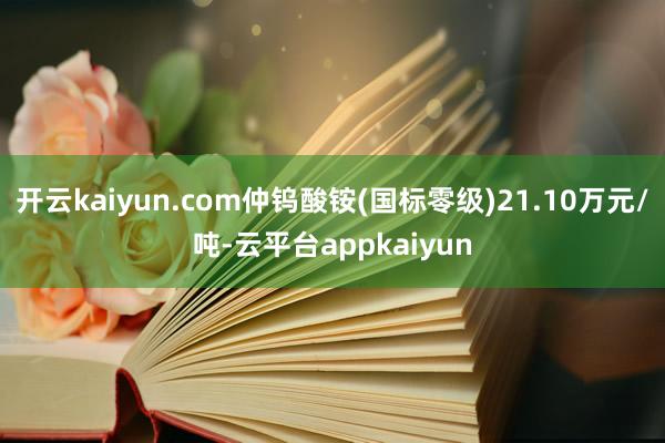 开云kaiyun.com仲钨酸铵(国标零级)21.10万元/吨-云平台appkaiyun