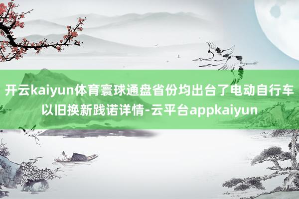 开云kaiyun体育寰球通盘省份均出台了电动自行车以旧换新践诺详情-云平台appkaiyun