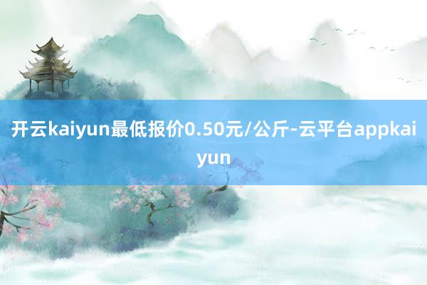 开云kaiyun最低报价0.50元/公斤-云平台appkaiyun