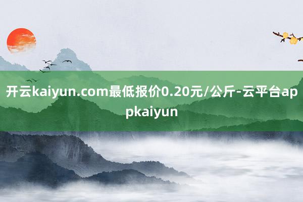 开云kaiyun.com最低报价0.20元/公斤-云平台appkaiyun