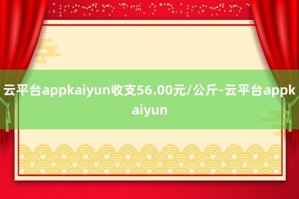 云平台appkaiyun收支56.00元/公斤-云平台appkaiyun