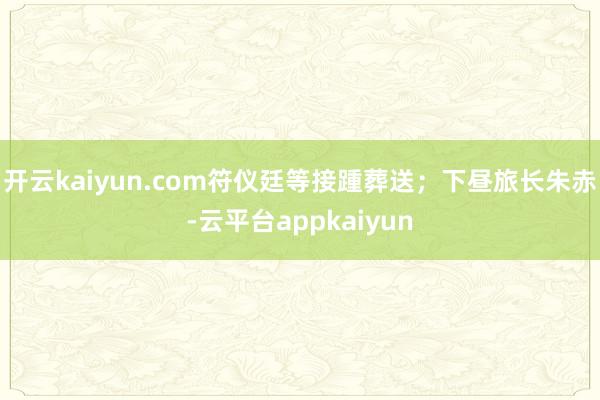 开云kaiyun.com符仪廷等接踵葬送；下昼旅长朱赤-云平台appkaiyun