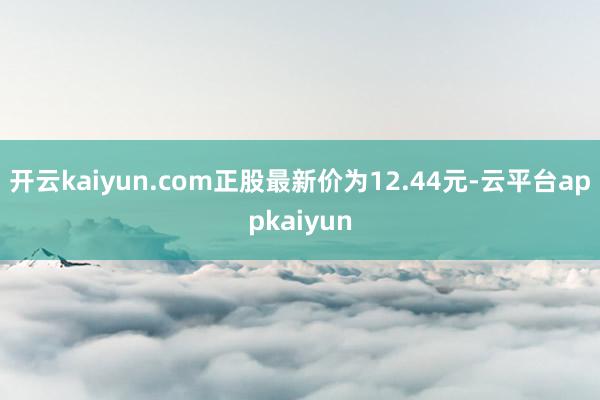 开云kaiyun.com正股最新价为12.44元-云平台appkaiyun