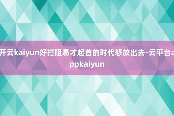 开云kaiyun好拦阻易才起首的时代怒放出去-云平台appkaiyun