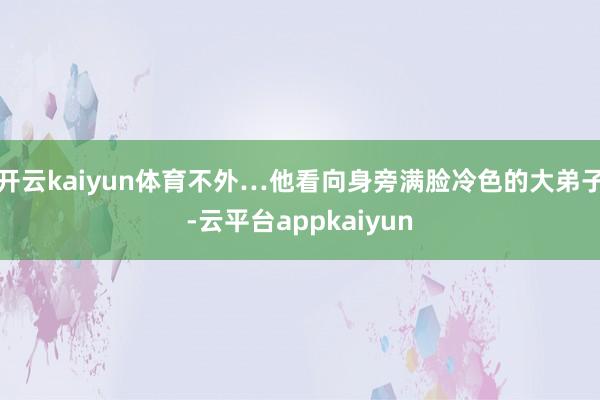 开云kaiyun体育不外…他看向身旁满脸冷色的大弟子-云平台appkaiyun