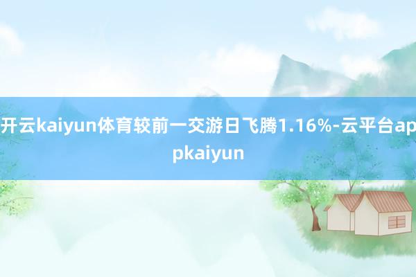 开云kaiyun体育较前一交游日飞腾1.16%-云平台appkaiyun