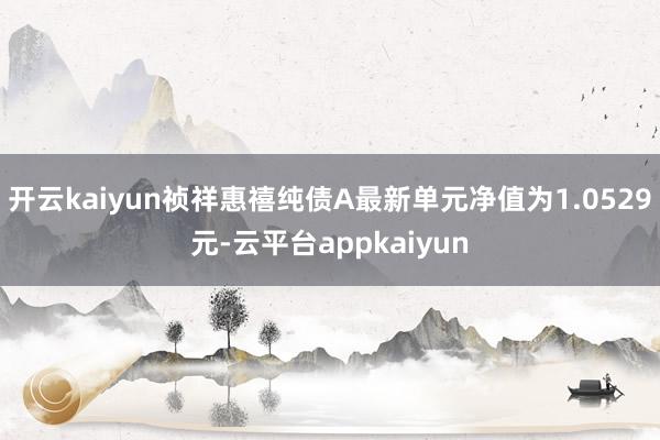 开云kaiyun祯祥惠禧纯债A最新单元净值为1.0529元-云平台appkaiyun