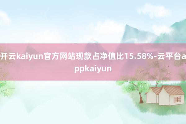 开云kaiyun官方网站现款占净值比15.58%-云平台appkaiyun