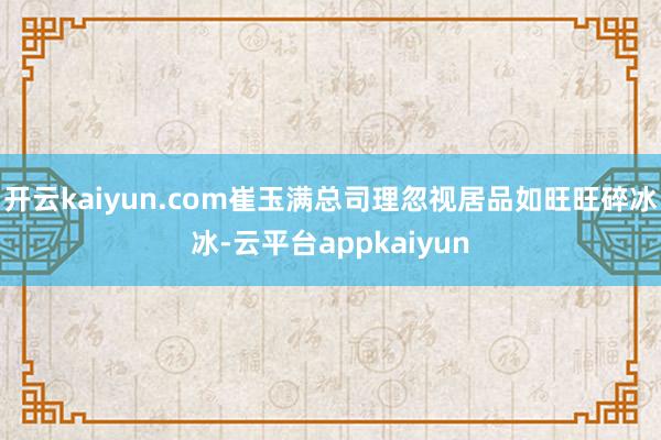 开云kaiyun.com崔玉满总司理忽视居品如旺旺碎冰冰-云平台appkaiyun