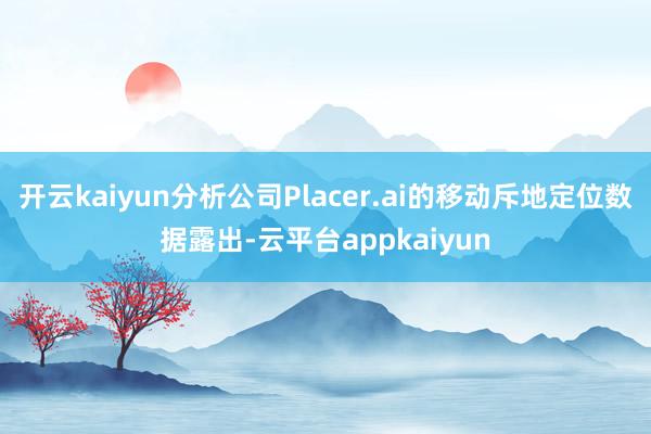 开云kaiyun分析公司Placer.ai的移动斥地定位数据露出-云平台appkaiyun