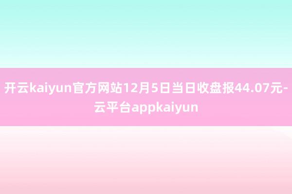 开云kaiyun官方网站12月5日当日收盘报44.07元-云平台appkaiyun