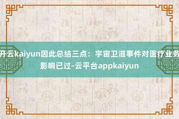 开云kaiyun因此总结三点：宇宙卫滋事件对医疗业务影响已过-云平台appkaiyun