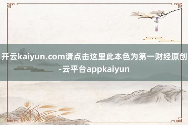 开云kaiyun.com请点击这里此本色为第一财经原创-云平台appkaiyun