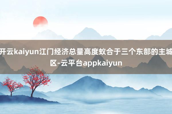 开云kaiyun江门经济总量高度蚁合于三个东部的主城区-云平台appkaiyun