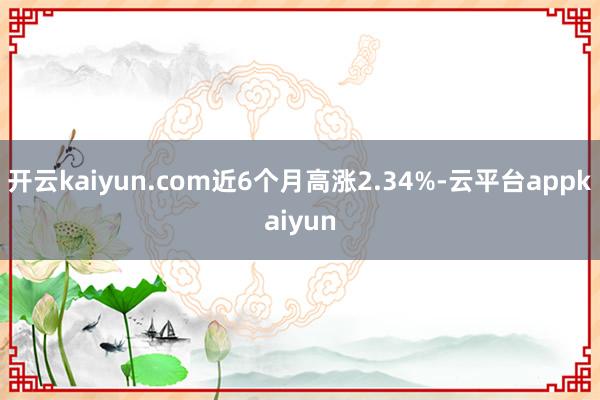 开云kaiyun.com近6个月高涨2.34%-云平台appkaiyun