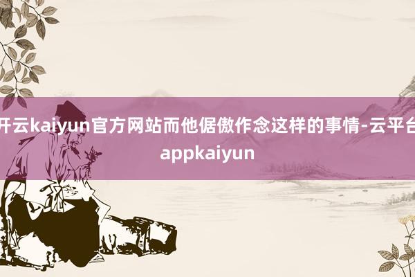 开云kaiyun官方网站而他倨傲作念这样的事情-云平台appkaiyun