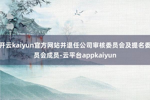 开云kaiyun官方网站并退任公司审核委员会及提名委员会成员-云平台appkaiyun