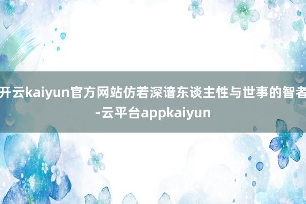 开云kaiyun官方网站仿若深谙东谈主性与世事的智者-云平台appkaiyun