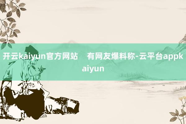 开云kaiyun官方网站    有网友爆料称-云平台appkaiyun