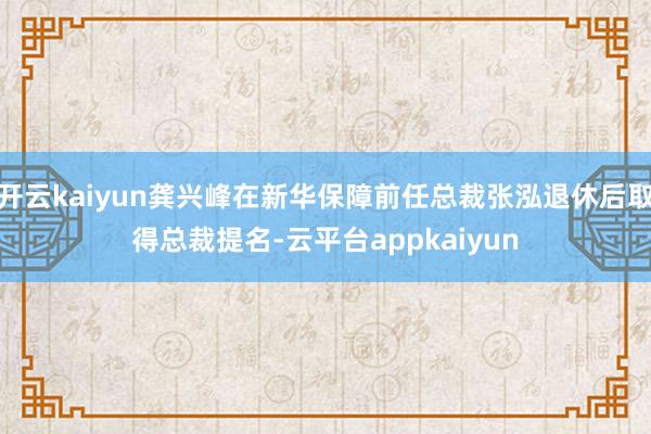 开云kaiyun龚兴峰在新华保障前任总裁张泓退休后取得总裁提名-云平台appkaiyun