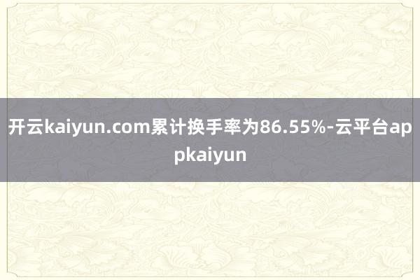 开云kaiyun.com累计换手率为86.55%-云平台appkaiyun