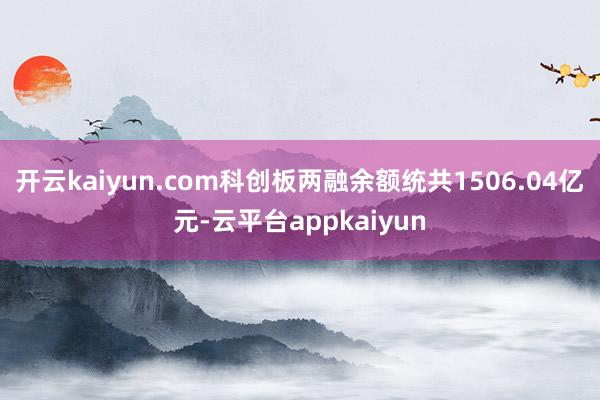 开云kaiyun.com科创板两融余额统共1506.04亿元-云平台appkaiyun