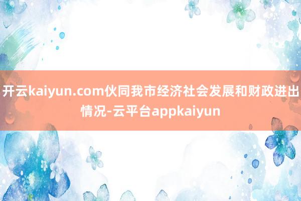 开云kaiyun.com伙同我市经济社会发展和财政进出情况-云平台appkaiyun